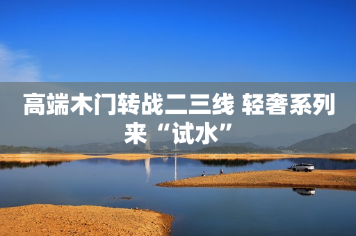 高端木门转战二三线 轻奢系列来“试水”