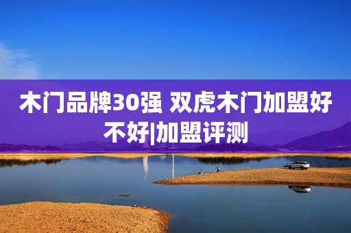 木门品牌30强 双虎木门加盟好不好|加盟评测