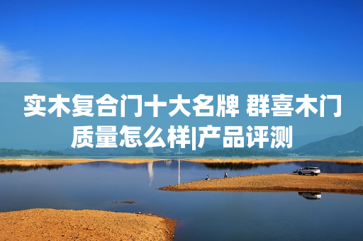实木复合门十大名牌 群喜木门质量怎么样|产品评测