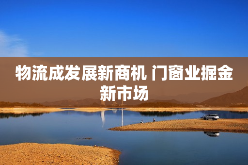 物流成发展新商机 门窗业掘金新市场