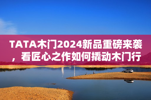 TATA木门2024新品重磅来袭，看匠心之作如何撬动木门行业新的增长点日照新闻网2023-12-13 10:47安徽日照新闻网2023-12-13 10:47安徽