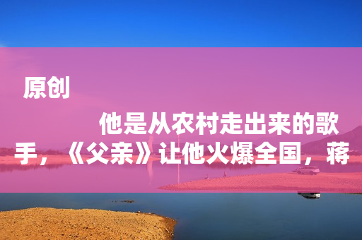 原创
            他是从农村走出来的歌手，《父亲》让他火爆全国，蒋大为是他恩师