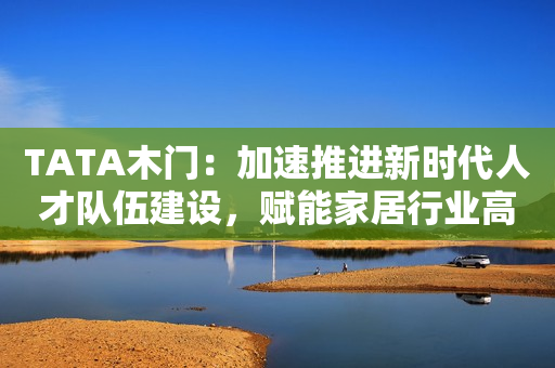 TATA木门：加速推进新时代人才队伍建设，赋能家居行业高质量发展中国发展网2023-12-19 10:48中国发展网2023-12-19 10:48