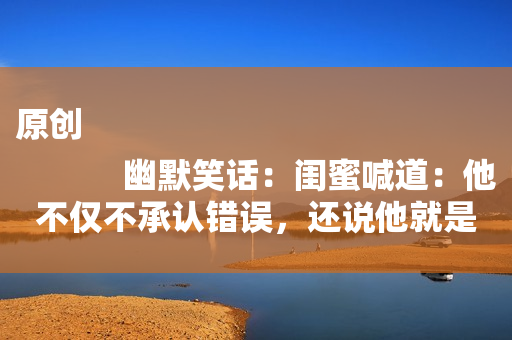 原创
            幽默笑话：闺蜜喊道：他不仅不承认错误，还说他就是故意的！