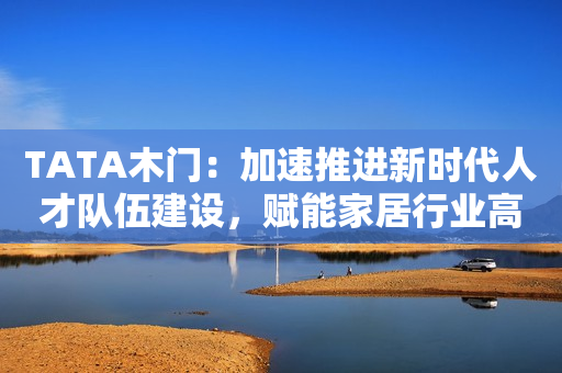 TATA木门：加速推进新时代人才队伍建设，赋能家居行业高质量发展