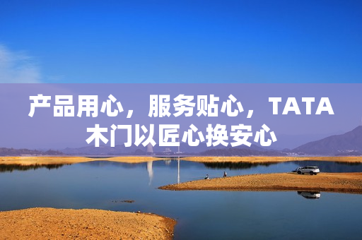 产品用心，服务贴心，TATA木门以匠心换安心