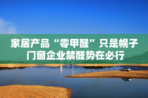 家居产品“零甲醛”只是幌子 门窗企业禁醛势在必行