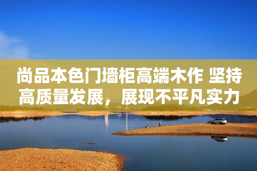 尚品本色门墙柜高端木作 坚持高质量发展，展现不平凡实力