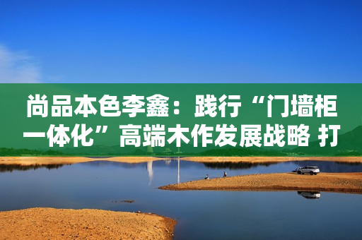 尚品本色李鑫：践行“门墙柜一体化”高端木作发展战略 打造高颜高品家居生活