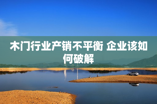 木门行业产销不平衡 企业该如何破解