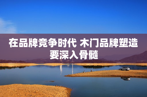 在品牌竞争时代 木门品牌塑造要深入骨髓