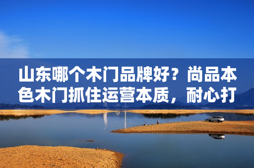 山东哪个木门品牌好？尚品本色木门抓住运营本质，耐心打造品牌
