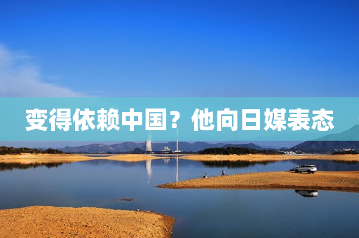 变得依赖中国？他向日媒表态