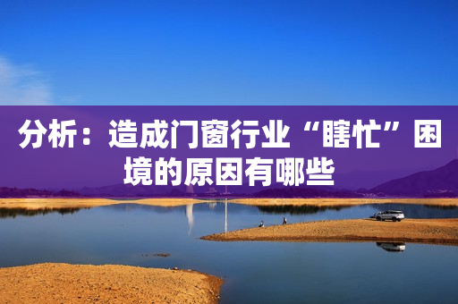 分析：造成门窗行业“瞎忙”困境的原因有哪些
