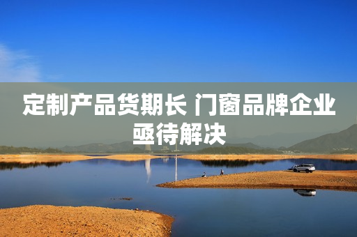 定制产品货期长 门窗品牌企业亟待解决