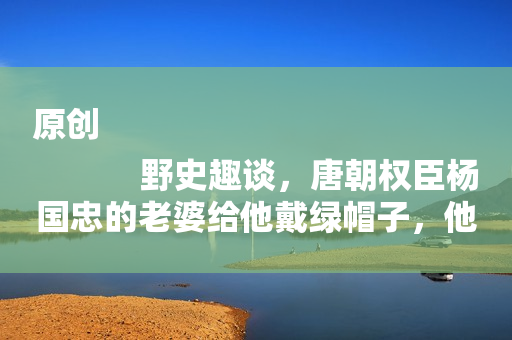 原创
            野史趣谈，唐朝权臣杨国忠的老婆给他戴绿帽子，他感叹夫妻情深！