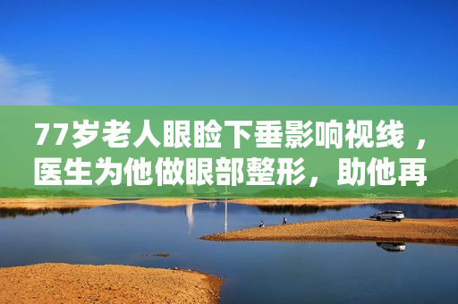 77岁老人眼睑下垂影响视线 ，医生为他做眼部整形，助他再次看得清