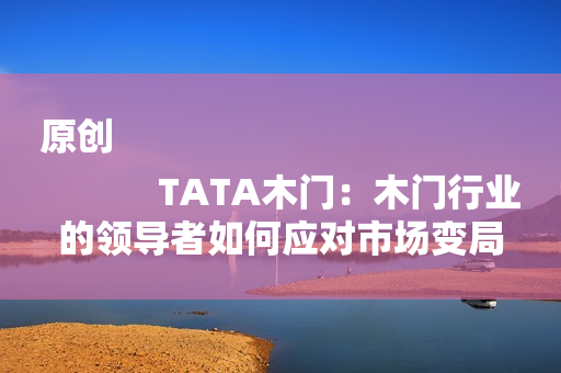 原创
            TATA木门：木门行业的领导者如何应对市场变局