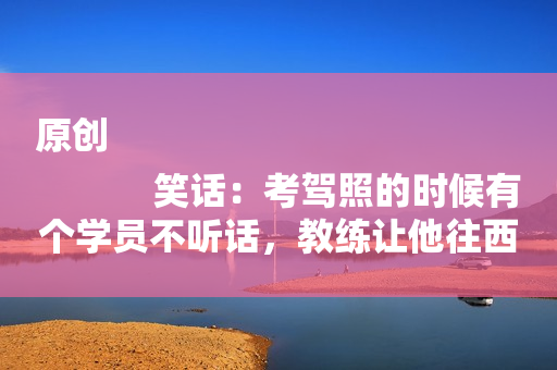 原创
            笑话：考驾照的时候有个学员不听话，教练让他往西，他偏偏往东