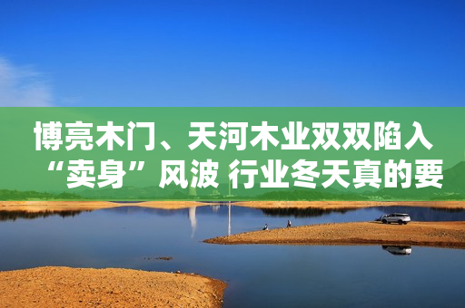 博亮木门、天河木业双双陷入“卖身”风波 行业冬天真的要来了？