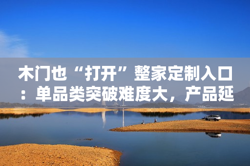 木门也“打开”整家定制入口：单品类突破难度大，产品延展或可提升客单价