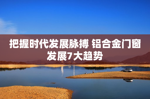 把握时代发展脉搏 铝合金门窗发展7大趋势