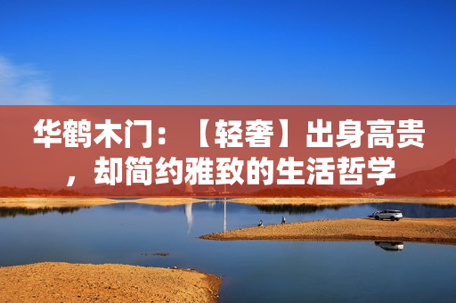 华鹤木门：【轻奢】出身高贵，却简约雅致的生活哲学