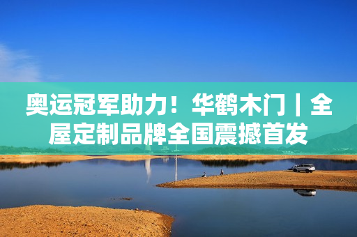 奥运冠军助力！华鹤木门｜全屋定制品牌全国震撼首发