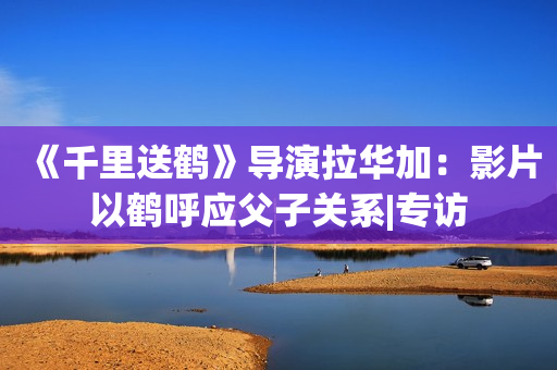 《千里送鹤》导演拉华加：影片以鹤呼应父子关系|专访
