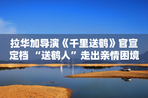 拉华加导演《千里送鹤》官宣定档 “送鹤人”走出亲情困境