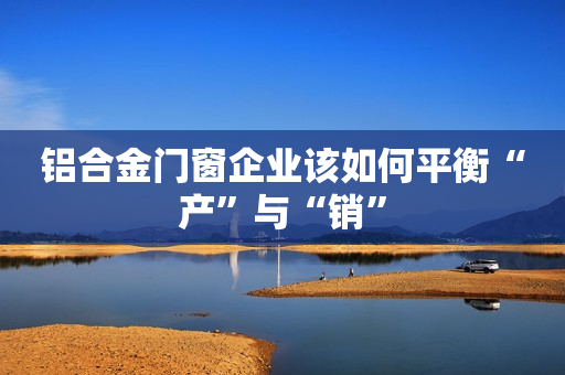 铝合金门窗企业该如何平衡“产”与“销”
