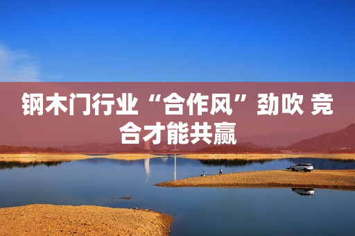钢木门行业“合作风”劲吹 竞合才能共赢