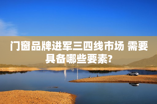 门窗品牌进军三四线市场 需要具备哪些要素?