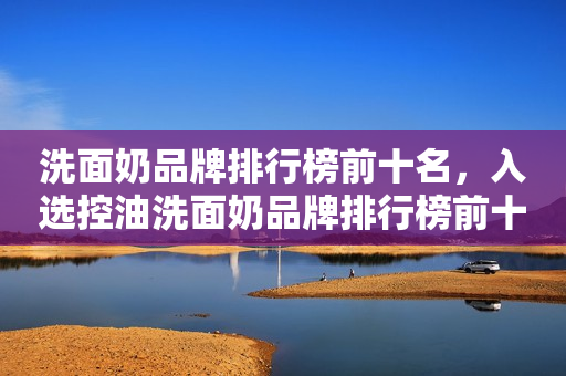 洗面奶品牌排行榜前十名，入选控油洗面奶品牌排行榜前十名的分享