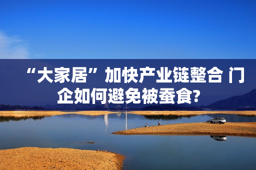 “大家居”加快产业链整合 门企如何避免被蚕食?