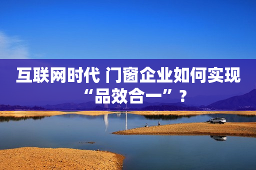互联网时代 门窗企业如何实现“品效合一”?