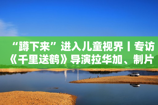 “蹲下来”进入儿童视界丨专访《千里送鹤》导演拉华加、制片人马海泉