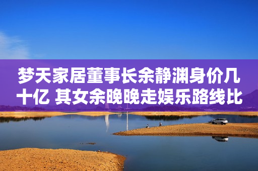 梦天家居董事长余静渊身价几十亿 其女余晚晚走娱乐路线比他更出名