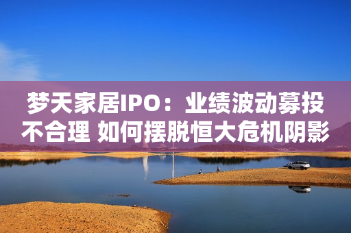 梦天家居IPO：业绩波动募投不合理 如何摆脱恒大危机阴影
