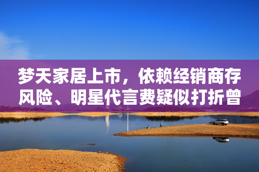 梦天家居上市，依赖经销商存风险、明星代言费疑似打折曾引争议