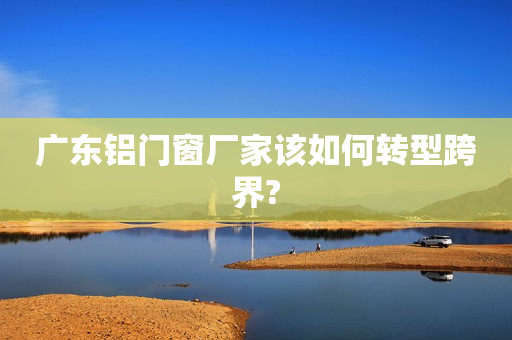 广东铝门窗厂家该如何转型跨界?