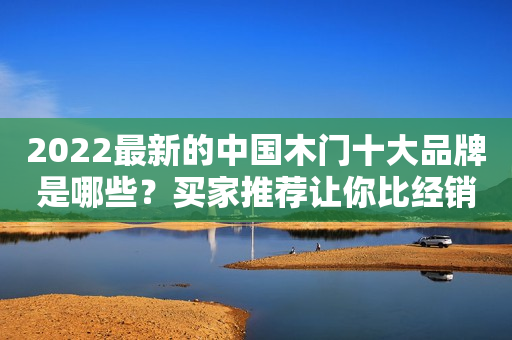 2022最新的中国木门十大品牌是哪些？买家推荐让你比经销商更专业