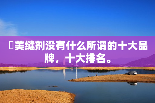 ​美缝剂没有什么所谓的十大品牌，十大排名。