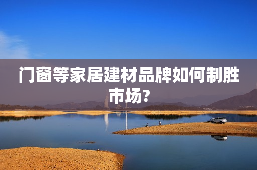 门窗等家居建材品牌如何制胜市场?