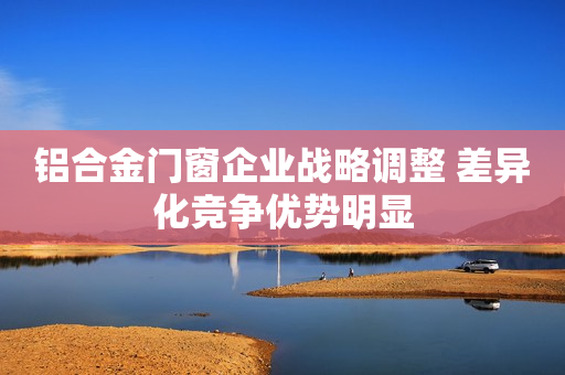 铝合金门窗企业战略调整 差异化竞争优势明显