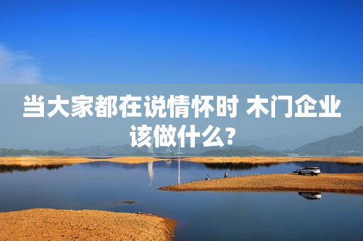 当大家都在说情怀时 木门企业该做什么?