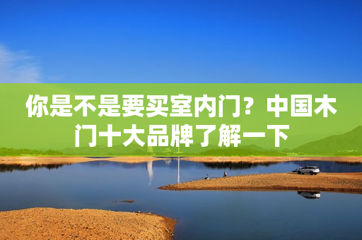你是不是要买室内门？中国木门十大品牌了解一下