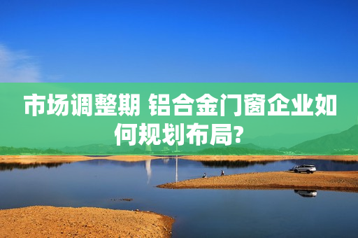 市场调整期 铝合金门窗企业如何规划布局?