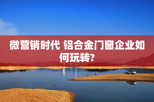 微营销时代 铝合金门窗企业如何玩转?