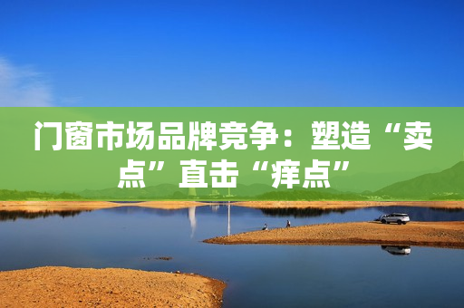 门窗市场品牌竞争：塑造“卖点”直击“痒点”